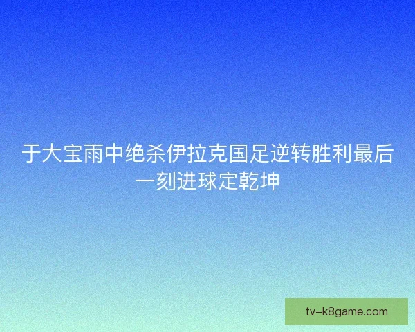 于大宝雨中绝杀伊拉克国足逆转胜利最后一刻进球定乾坤