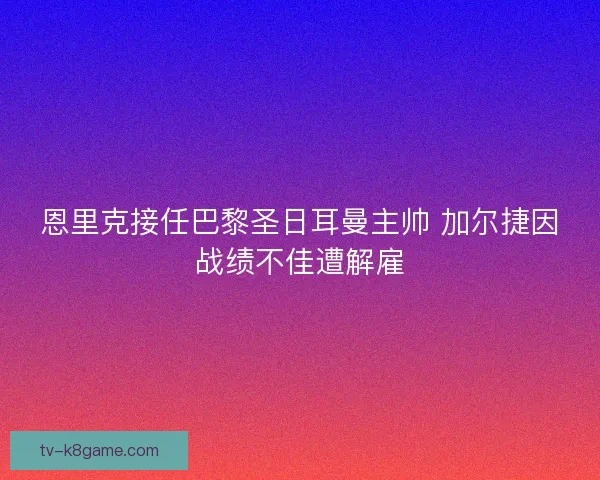 恩里克接任巴黎圣日耳曼主帅 加尔捷因战绩不佳遭解雇