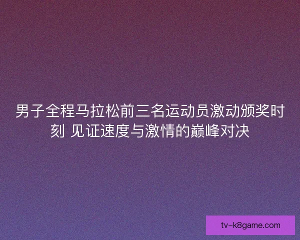 男子全程马拉松前三名运动员激动颁奖时刻 见证速度与激情的巅峰对决